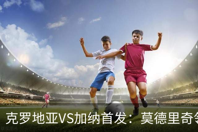 克罗地亚VS加纳首发：莫德里奇领军 佩里西奇科瓦契奇